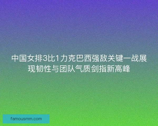 中国女排3比1力克巴西强敌关键一战展现韧性与团队气质剑指新高峰