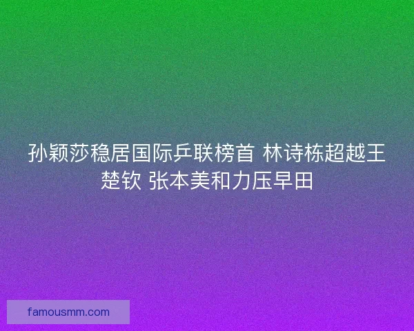 孙颖莎稳居国际乒联榜首 林诗栋超越王楚钦 张本美和力压早田