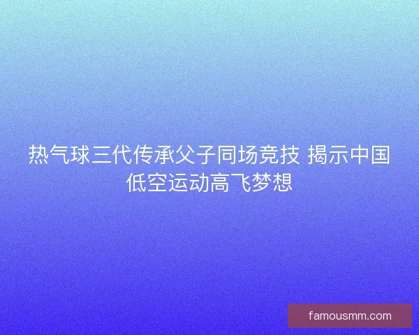 热气球三代传承父子同场竞技 揭示中国低空运动高飞梦想